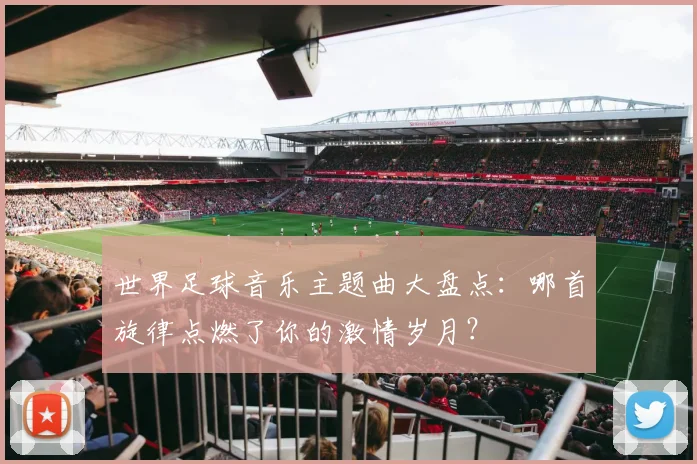 世界足球音乐主题曲大盘点：哪首旋律点燃了你的激情岁月？