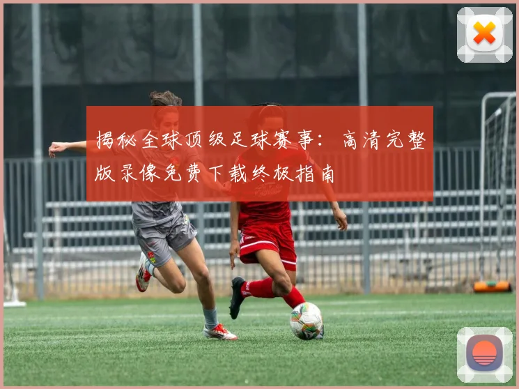 揭秘全球顶级足球赛事：高清完整版录像免费下载终极指南