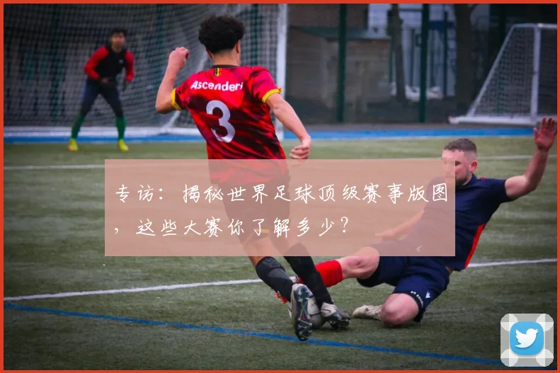 专访:揭秘世界足球顶级赛事版图,这些大赛你了解多少?