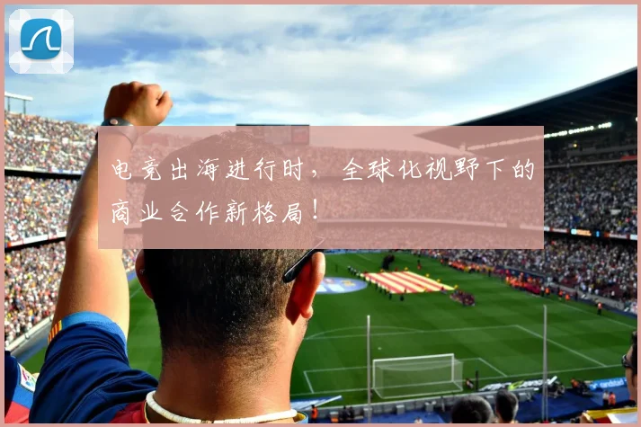 电竞出海进行时，全球化视野下的商业合作新格局！
