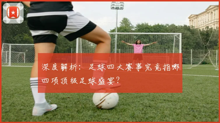 深度解析：足球四大赛事究竟指哪四项顶级足球盛宴？