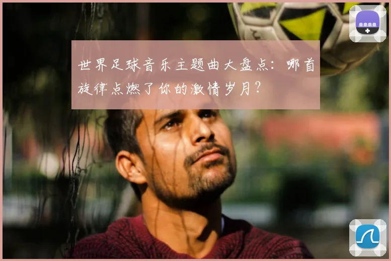 世界足球音乐主题曲大盘点:哪首旋律点燃了你的激情岁月?