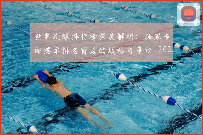 世界足球排行榜深度解析:独家专访揭示排名背后的战略与争议_20260609201436