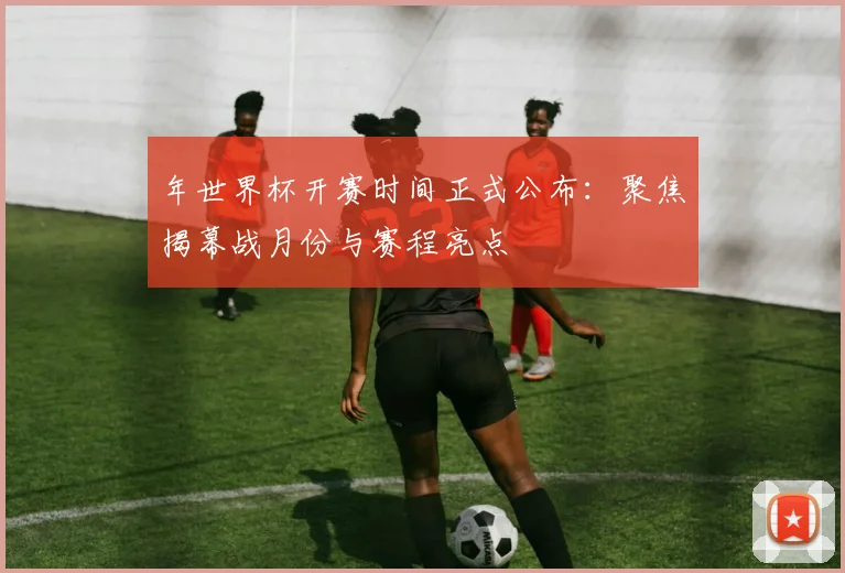 年世界杯开赛时间正式公布：聚焦揭幕战月份与赛程亮点