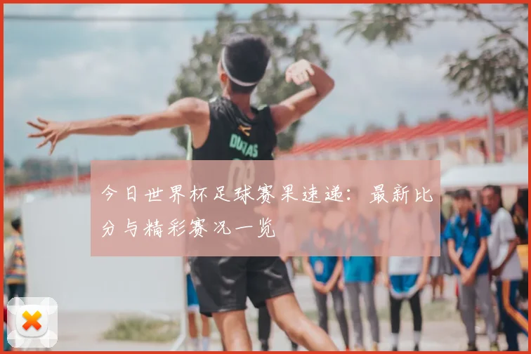 今日世界杯足球赛果速递:最新比分与精彩赛况一览